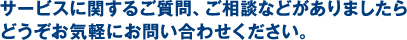 サービスに関するご質問、ご相談などがありましたらどうぞお気軽にお問い合わせください。